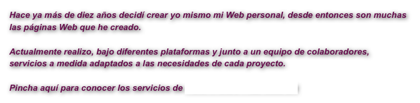 Hace ya más de diez años decidí crear yo mismo mi Web personal, desde entonces son muchas las páginas Web que he creado.

Actualmente realizo, bajo diferentes plataformas y junto a un equipo de colaboradores, servicios a medida adaptados a las necesidades de cada proyecto.

Pincha aquí para conocer los servicios de HUMANOIDS WEB DESIGN 